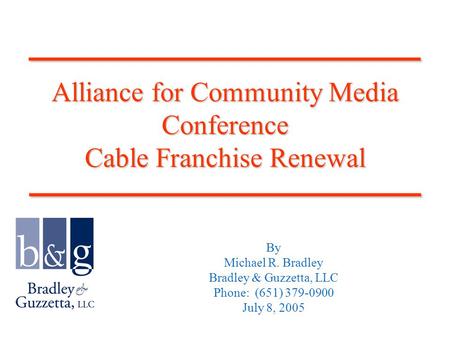 Alliance for Community Media Conference Cable Franchise Renewal By Michael R. Bradley Bradley & Guzzetta, LLC Phone: (651) 379-0900 July 8, 2005____________________________.