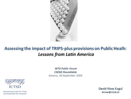 Assessing the impact of TRIPS-plus provisions on Public Healh: Lessons from Latin America David Vivas Eugui WTO Public Forum CSEND Roundtable.