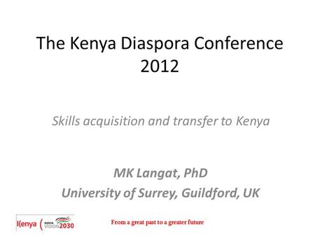 From a great past to a greater future The Kenya Diaspora Conference 2012 Skills acquisition and transfer to Kenya MK Langat, PhD University of Surrey,
