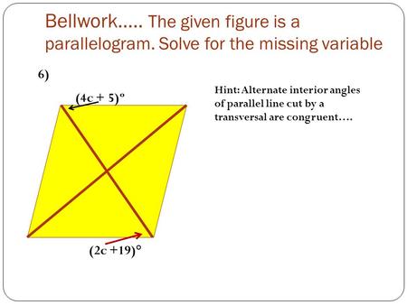 Bellwork….. The given figure is a parallelogram. Solve for the missing variable (4c + 5)º (2c +19)° Hint: Alternate interior angles of parallel line cut.