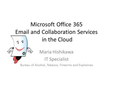 Microsoft Office 365 Email and Collaboration Services in the Cloud Maria Hishikawa IT Specialist Bureau of Alcohol, Tobacco, Firearms and Explosives.