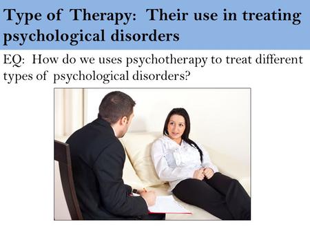Type of Therapy: Their use in treating psychological disorders EQ: How do we uses psychotherapy to treat different types of psychological disorders?