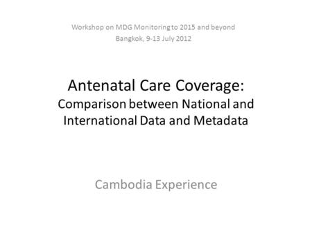 Antenatal Care Coverage: Comparison between National and International Data and Metadata Cambodia Experience Workshop on MDG Monitoring to 2015 and beyond.