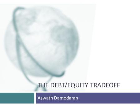 THE DEBT/EQUITY TRADEOFF Aswath Damodaran. 2 The trade off on debt versus equity.