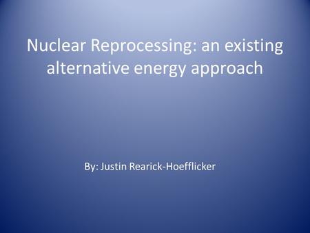 Nuclear Reprocessing: an existing alternative energy approach By: Justin Rearick-Hoefflicker.