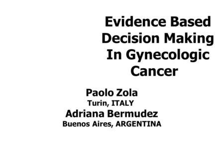 Evidence Based Decision Making In Gynecologic Cancer Paolo Zola Turin, ITALY Adriana Bermudez Buenos Aires, ARGENTINA.