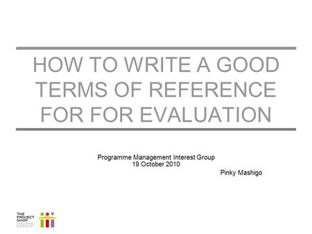 HOW TO WRITE A GOOD TERMS OF REFERENCE FOR FOR EVALUATION Programme Management Interest Group 19 October 2010 Pinky Mashigo.