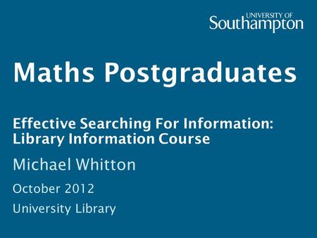 Maths Postgraduates Effective Searching For Information: Library Information Course Michael Whitton October 2012 University Library.