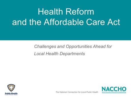 The National Connection for Local Public Health Health Reform and the Affordable Care Act Challenges and Opportunities Ahead for Local Health Departments.