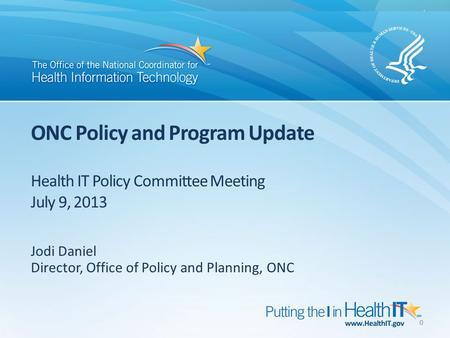 ONC Policy and Program Update Health IT Policy Committee Meeting July 9, 2013 Jodi Daniel Director, Office of Policy and Planning, ONC 0.