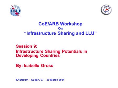 CoE/ARB Workshop On “Infrastructure Sharing and LLU” Session 9: Infrastructure Sharing Potentials in Developing Countries By: Isabelle Gross Khartoum –