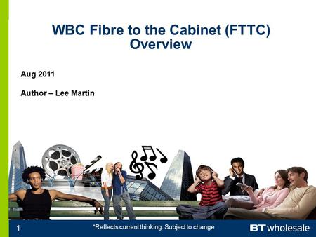 WBC Fibre to the Cabinet (FTTC) Overview Aug 2011 Author – Lee Martin 1 *Reflects current thinking: Subject to change.