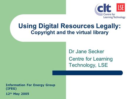 Using Digital Resources Legally: Copyright and the virtual library Dr Jane Secker Centre for Learning Technology, LSE Information For Energy Group (IFEG)
