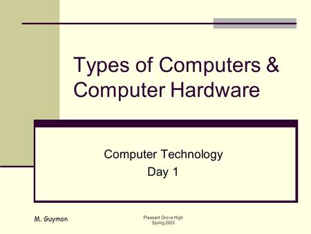 M. Guymon Pleasant Grove High Spring 2003 Types of Computers & Computer Hardware Computer Technology Day 1.
