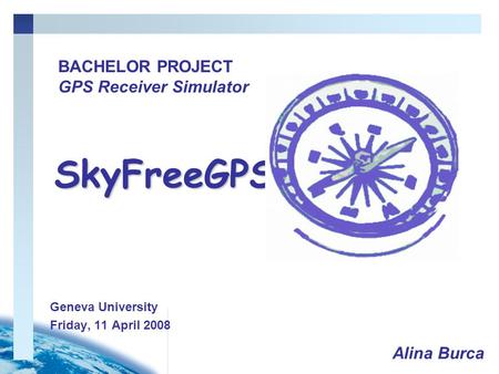 Geneva University Friday, 11 April 2008 BACHELOR PROJECT GPS Receiver Simulator SkyFreeGPS Alina Burca.