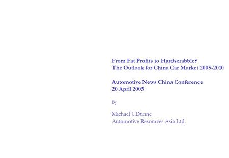 From Fat Profits to Hardscrabble? The Outlook for China Car Market 2005-2010 Automotive News China Conference 20 April 2005 By Michael J. Dunne Automotive.