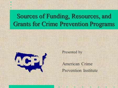 Sources of Funding, Resources, and Grants for Crime Prevention Programs Presented by American Crime Prevention Institute.