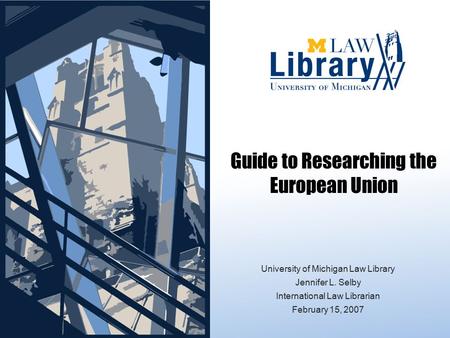 University of Michigan Law Library Jennifer L. Selby International Law Librarian February 15, 2007 Guide to Researching the European Union.