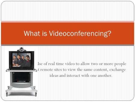 Use of real time video to allow two or more people at remote sites to view the same content, exchange ideas and interact with one another. What is Videoconferencing?
