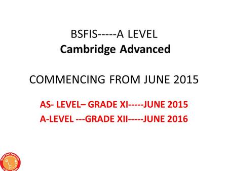 BSFIS-----A LEVEL Cambridge Advanced COMMENCING FROM JUNE 2015 AS- LEVEL– GRADE XI-----JUNE 2015 A-LEVEL ---GRADE XII-----JUNE 2016.