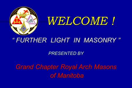 WELCOME ! “ FURTHER LIGHT IN MASONRY ” PRESENTED BY Grand Chapter Royal Arch Masons of Manitoba of Manitoba.