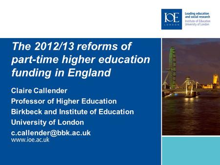 The 2012/13 reforms of part-time higher education funding in England Claire Callender Professor of Higher Education Birkbeck and Institute of Education.