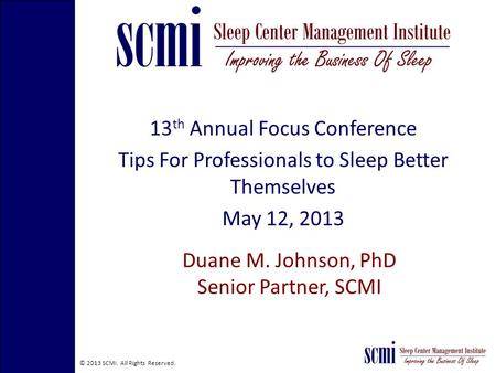 © 2013 SCMI. All Rights Reserved. 13 th Annual Focus Conference Tips For Professionals to Sleep Better Themselves May 12, 2013 Duane M. Johnson, PhD Senior.