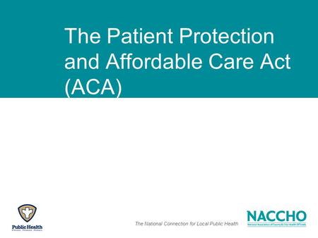 The National Connection for Local Public Health The Patient Protection and Affordable Care Act (ACA)
