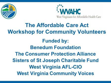 The Affordable Care Act Workshop for Community Volunteers Funded by: Benedum Foundation The Consumer Protection Alliance Sisters of St Joseph Charitable.