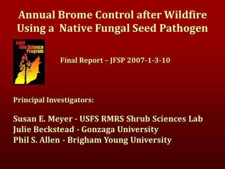 Annual Brome Control after Wildfire Using a Native Fungal Seed Pathogen Final Report – JFSP 2007-1-3-10 Principal Investigators: Susan E. Meyer - USFS.