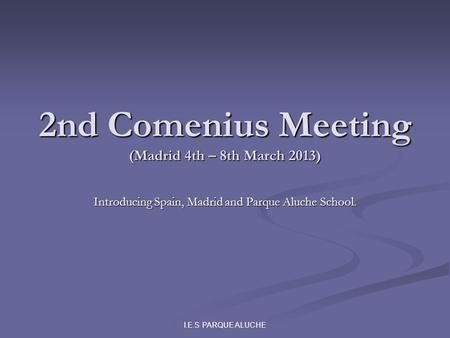 I.E.S PARQUE ALUCHE 2nd Comenius Meeting (Madrid 4th – 8th March 2013) Introducing Spain, Madrid and Parque Aluche School.