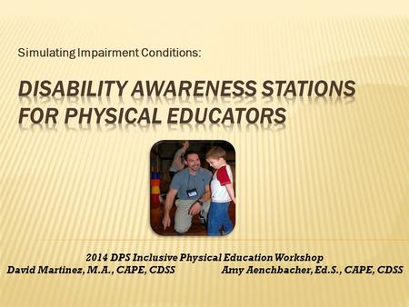 Simulating Impairment Conditions: 2014 DPS Inclusive Physical Education Workshop David Martinez, M.A., CAPE, CDSS Amy Aenchbacher, Ed.S., CAPE, CDSS.