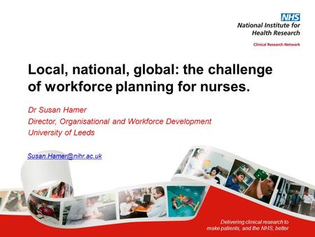 Delivering clinical research to make patients, and the NHS, better Local, national, global: the challenge of workforce planning for nurses. Dr Susan Hamer.