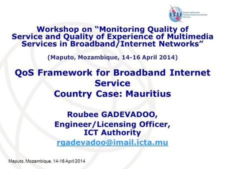 Maputo, Mozambique, 14-16 April 2014 QoS Framework for Broadband Internet Service Country Case: Mauritius Roubee GADEVADOO, Engineer/Licensing Officer,