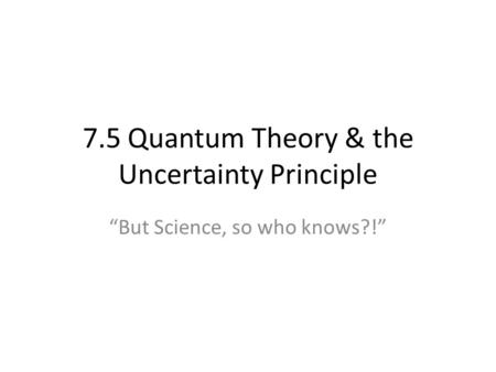 7.5 Quantum Theory & the Uncertainty Principle “But Science, so who knows?!”