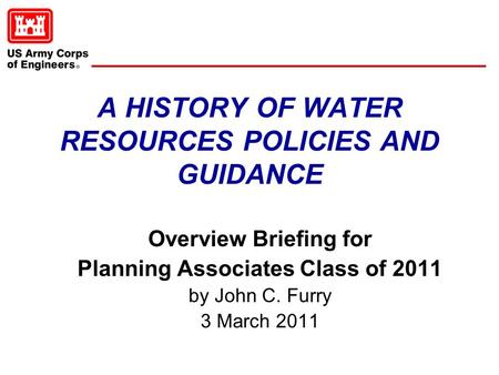 A HISTORY OF WATER RESOURCES POLICIES AND GUIDANCE Overview Briefing for Planning Associates Class of 2011 by John C. Furry 3 March 2011.