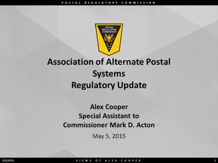 POSTAL REGULATORY COMMISSION Association of Alternate Postal Systems Regulatory Update Alex Cooper Special Assistant to Commissioner Mark D. Acton May.