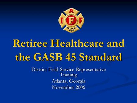 Retiree Healthcare and the GASB 45 Standard District Field Service Representative Training Atlanta, Georgia November 2006.