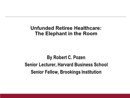 Unfunded Retiree Healthcare: The Elephant in the Room By Robert C. Pozen Senior Lecturer, Harvard Business School Senior Fellow, Brookings Institution.