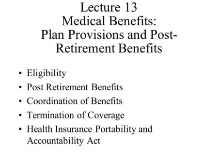 Lecture 13 Medical Benefits: Plan Provisions and Post- Retirement Benefits Eligibility Post Retirement Benefits Coordination of Benefits Termination of.