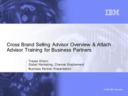 © 2009 IBM Corporation Tressa Wilson Global Marketing, Channel Enablement Business Partner Presentation Cross Brand Selling Advisor Overview & Attach Advisor.