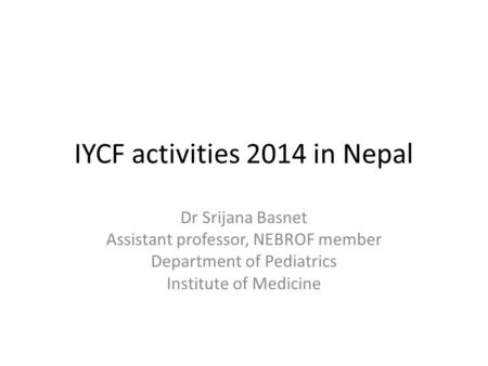 IYCF activities 2014 in Nepal Dr Srijana Basnet Assistant professor, NEBROF member Department of Pediatrics Institute of Medicine.