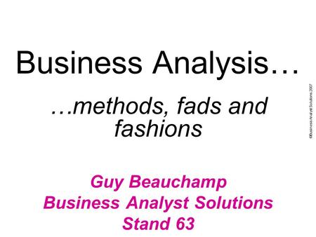 ©Business Analyst Solutions 2007 Business Analysis… …methods, fads and fashions Guy Beauchamp Business Analyst Solutions Stand 63.
