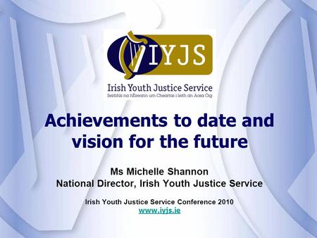 Ms Michelle Shannon National Director, Irish Youth Justice Service Irish Youth Justice Service Conference 2010 www.iyjs.ie Achievements to date and vision.