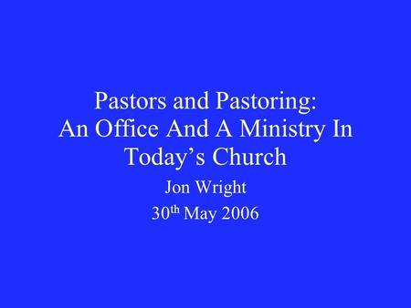 Pastors and Pastoring: An Office And A Ministry In Today’s Church Jon Wright 30 th May 2006.