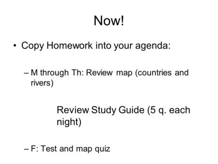 Now! Copy Homework into your agenda: –M through Th: Review map (countries and rivers) Review Study Guide (5 q. each night) –F: Test and map quiz.