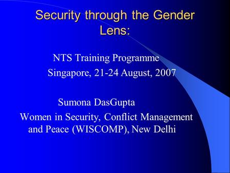 Security through the Gender Lens: NTS Training Programme Singapore, 21-24 August, 2007 Sumona DasGupta Women in Security, Conflict Management and Peace.
