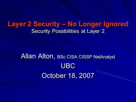 Layer 2 Security – No Longer Ignored Security Possibilities at Layer 2 Allan Alton, BSc CISA CISSP NetAnalyst UBC October 18, 2007.