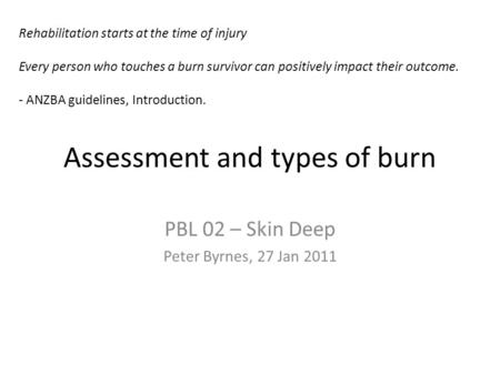 Assessment and types of burn PBL 02 – Skin Deep Peter Byrnes, 27 Jan 2011 Rehabilitation starts at the time of injury Every person who touches a burn survivor.