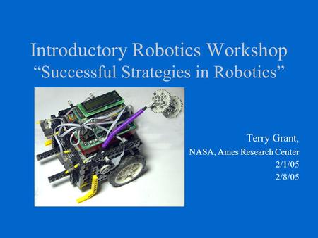 Introductory Robotics Workshop “Successful Strategies in Robotics” Terry Grant, NASA, Ames Research Center 2/1/05 2/8/05.